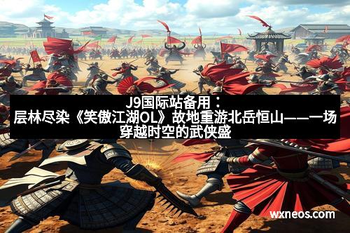 J9国际站备用：层林尽染《笑傲江湖OL》故地重游北岳恒山——一场穿越时空的武侠盛宴